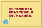 糖必平黄精(糖必平黄精联合治疗糖尿病，你需要了解的关键信息。)