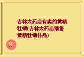 吉林大药店有卖的黄精牡蛎(吉林大药店销售黄精牡蛎补品)