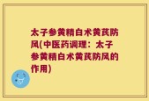 太子参黄精白术黄芪防风(中医药调理：太子参黄精白术黄芪防风的作用)