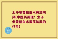 太子参黄精白术黄芪防风(中医药调理:太子参黄精白术黄芪防风的作用)