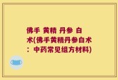 佛手 黄精 丹参 白术(佛手黄精丹参白术：中药常见组方材料)