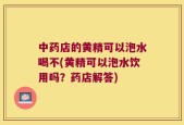 中药店的黄精可以泡水喝不(黄精可以泡水饮用吗？药店解答)