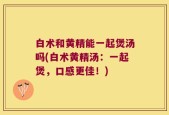白术和黄精能一起煲汤吗(白术黄精汤：一起煲，口感更佳！)