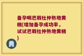 备孕喝巴戟杜仲熟地黄精(增加备孕成功率，试试巴戟杜仲熟地黄精)