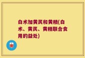 白术加黄芪和黄精(白术、黄芪、黄精联合食用的益处)