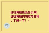 当归黄精能治什么病(当归黄精的功效与作用，了解一下！)