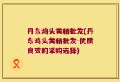 丹东鸡头黄精批发(丹东鸡头黄精批发-优质高效的采购选择)