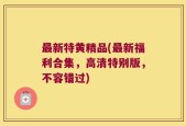 最新特黄精品(最新福利合集，高清特别版，不容错过)