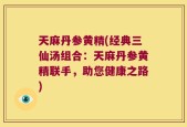 天麻丹参黄精(经典三仙汤组合：天麻丹参黄精联手，助您健康之路)