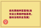 南充黄精种苗基地(南充设立黄精种植基地，推动当地农业发展)