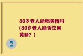 80岁老人能喝黄精吗(80岁老人能否饮用黄精？)