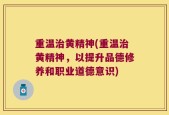 重温治黄精神(重温治黄精神，以提升品德修养和职业道德意识)