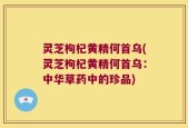 灵芝枸杞黄精何首乌(灵芝枸杞黄精何首乌：中华草药中的珍品)