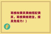 葛根和黄芪黄精搭配黄芪，葛根黄精更佳，提高免疫力！)