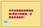 中药材黄精和制黄精区别(黄精与制黄精：区别及用途解析)