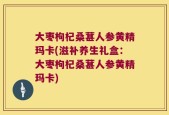 大枣枸杞桑葚人参黄精玛卡(滋补养生礼盒：大枣枸杞桑葚人参黄精玛卡)