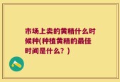 市场上卖的黄精什么时候种(种植黄精的最佳时间是什么？)