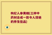 枸杞人参黄精(三种中药材合成一款令人惊艳的养生佳品)