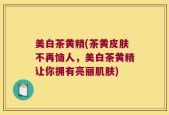 美白茶黄精(茶黄皮肤不再恼人，美白茶黄精让你拥有亮丽肌肤)