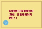 蒸黄精好还是制黄精好(黄精：蒸制还是制药更好？)