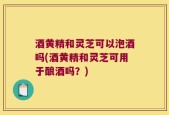酒黄精和灵芝可以泡酒吗(酒黄精和灵芝可用于酿酒吗？)