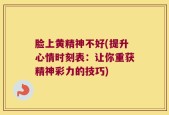 脸上黄精神不好(提升心情时刻表：让你重获精神彩力的技巧)