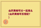 山药黄精可以一起用么(山药黄精可否搭配？)