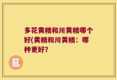 多花黄精和川黄精哪个好(黄精和川黄精：哪种更好？