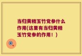 当归黄精玉竹党参什么作用(这里有当归黄精玉竹党参的作用！)