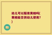 幼儿可以服用黄精吗(黄精能否供幼儿使用？)