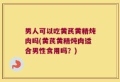 男人可以吃黄芪黄精炖肉吗(黄芪黄精炖肉适合男性食用吗？)