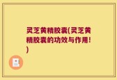 灵芝黄精胶囊(灵芝黄精胶囊的功效与作用!)