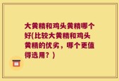 大黄精和鸡头黄精哪个好(比较大黄精和鸡头黄精的优劣，哪个更值得选用？)