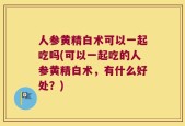 人参黄精白术可以一起吃吗(可以一起吃的人参黄精白术，有什么好处？)