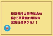 杞草黄精口服液每盒价格(杞草黄精口服液每盒售价是多少元？)