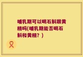 哺乳期可以喝石斛跟黄精吗(哺乳期能否喝石斛和黄精？)