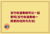 玉竹和酒黄精可以一起煮吗(玉竹和酒黄精一同煮的功效与方法)