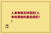人参黄精怎样搭配(人参和黄精的最佳搭配？)