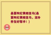 桑葚枸杞黄精首乌(桑葚枸杞黄精首乌，滋补养生好帮手！)