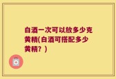白酒一次可以放多少克黄精(白酒可搭配多少黄精？)