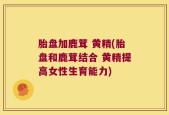 胎盘加鹿茸 黄精(胎盘和鹿茸结合 黄精提高女性生育能力)