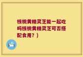 核桃黄精灵芝能一起吃吗核桃黄精灵芝可否搭配食用？)