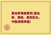 夏枯草黄精黄芪(夏枯草、黄精、黄芪配合，中医调理神器)