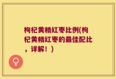 枸杞黄精红枣比例(枸杞黄精红枣的最佳配比，详解！)