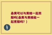 桑黄可以与黄精一起煎服吗(桑黄与黄精能一起煮服吗？)