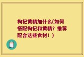 枸杞黄精加什么(如何搭配枸杞和黄精？推荐配合这些食材！)
