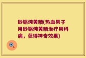 砂锅炖黄精(热血男子用砂锅炖黄精治疗男科病，获得神奇效果)