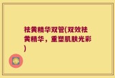 祛黄精华双管(双效祛黄精华，重塑肌肤光彩)