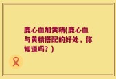 鹿心血加黄精(鹿心血与黄精搭配的好处，你知道吗？)