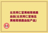 北京同仁堂黄精葛根鹿血肽(北京同仁堂推出黄精葛根鹿血肽产品)